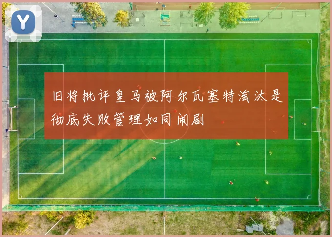 旧将批评皇马被阿尔瓦塞特淘汰是彻底失败管理如同闹剧