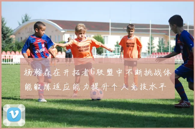 杨瀚森在开拓者G联盟中不断挑战体能锻炼适应能力提升个人竞技水平