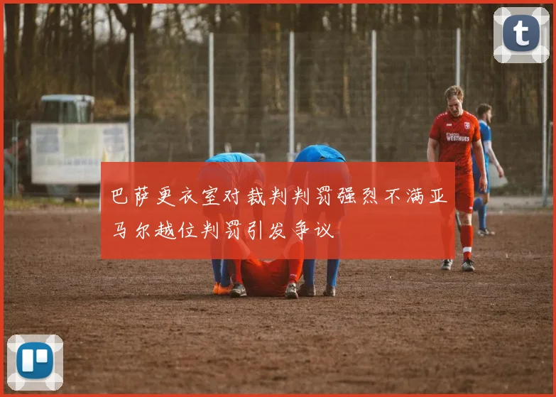 巴萨更衣室对裁判判罚强烈不满亚马尔越位判罚引发争议