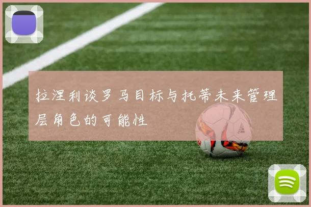 拉涅利谈罗马目标与托蒂未来管理层角色的可能性