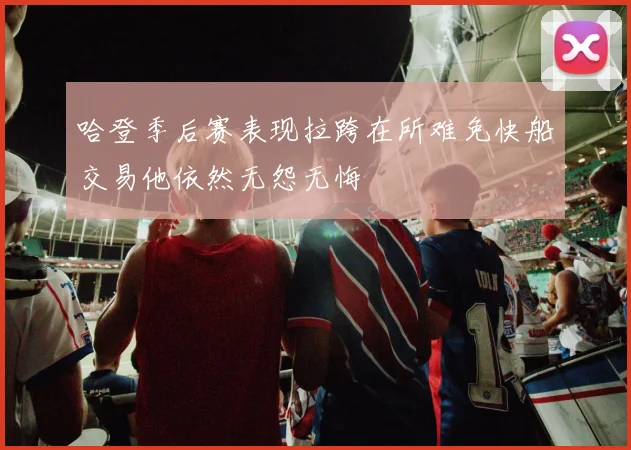 哈登季后赛表现拉跨在所难免快船交易他依然无怨无悔