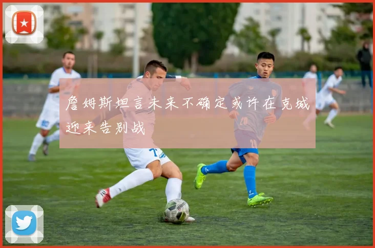 詹姆斯坦言未来不确定或许在克城迎来告别战