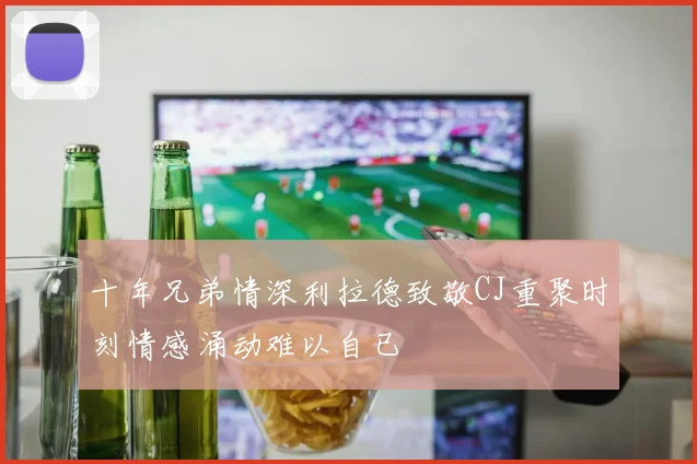 十年兄弟情深利拉德致敬CJ重聚时刻情感涌动难以自已