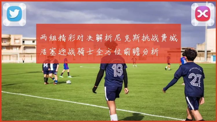 两组精彩对决解析尼克斯挑战费城活塞迎战骑士全方位前瞻分析