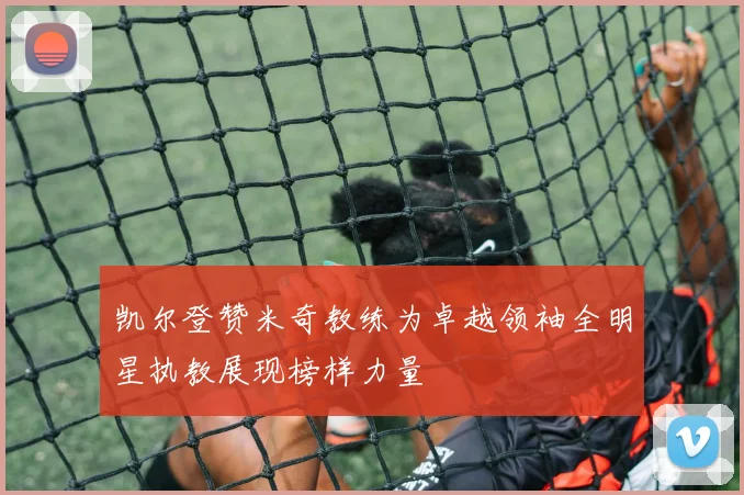凯尔登赞米奇教练为卓越领袖全明星执教展现榜样力量