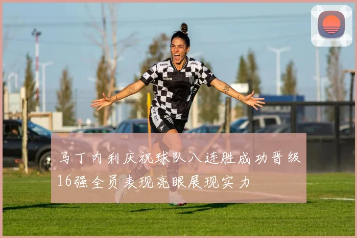 马丁内利庆祝球队八连胜成功晋级16强全员表现亮眼展现实力